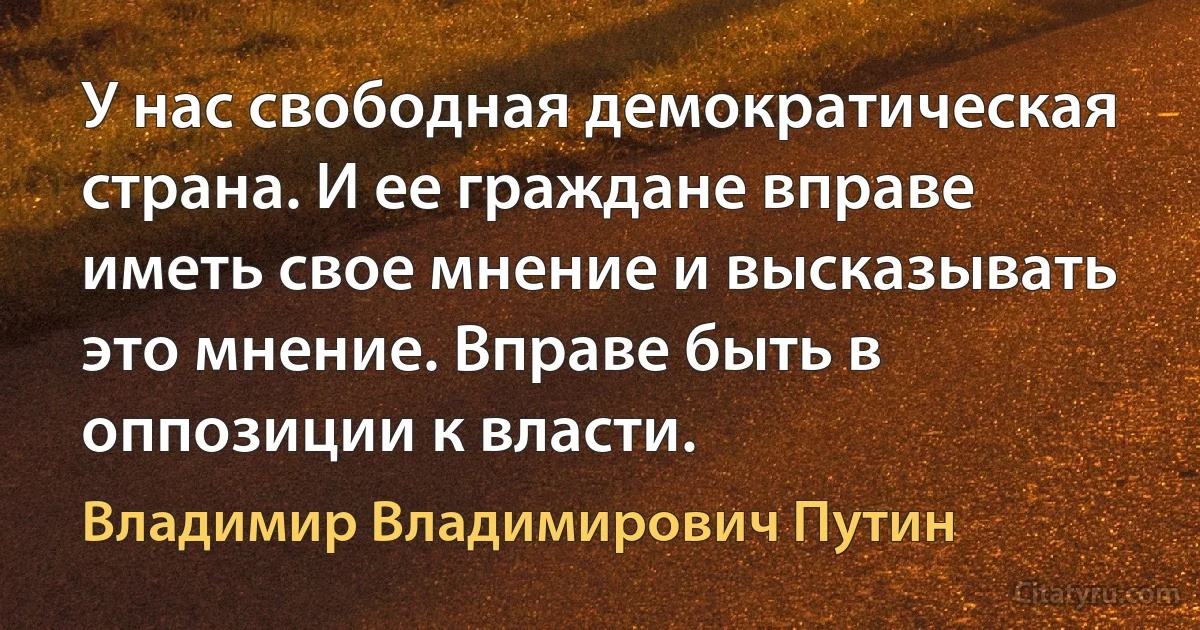 У нас свободная демократическая страна. И ее граждане вправе иметь свое мнение и высказывать это мнение. Вправе быть в оппозиции к власти. (Владимир Владимирович Путин)