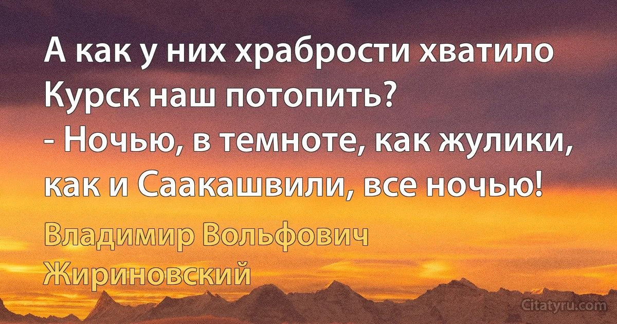 А как у них храбрости хватило Курск наш потопить?
- Ночью, в темноте, как жулики, как и Саакашвили, все ночью! (Владимир Вольфович Жириновский)