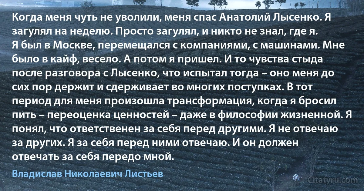 Когда меня чуть не уволили, меня спас Анатолий Лысенко. Я загулял на неделю. Просто загулял, и никто не знал, где я. Я был в Москве, перемещался с компаниями, с машинами. Мне было в кайф, весело. А потом я пришел. И то чувства стыда после разговора с Лысенко, что испытал тогда – оно меня до сих пор держит и сдерживает во многих поступках. В тот период для меня произошла трансформация, когда я бросил пить – переоценка ценностей – даже в философии жизненной. Я понял, что ответственен за себя перед другими. Я не отвечаю за других. Я за себя перед ними отвечаю. И он должен отвечать за себя передо мной. (Владислав Николаевич Листьев)