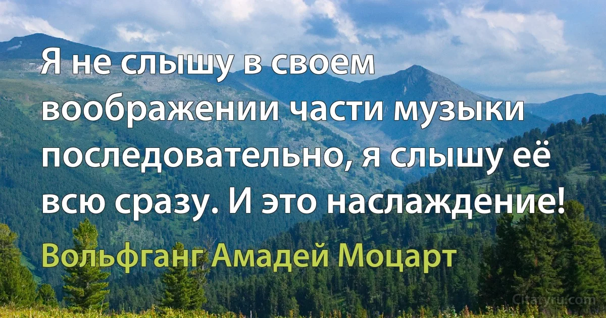 Я не слышу в своем воображении части музыки последовательно, я слышу её всю сразу. И это наслаждение! (Вольфганг Амадей Моцарт)