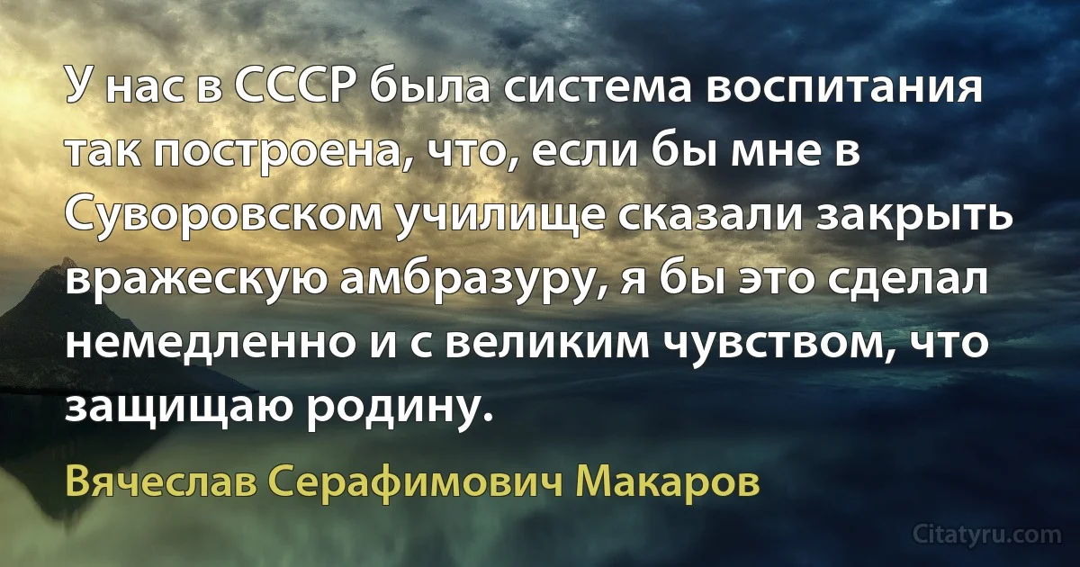 У нас в СССР была система воспитания так построена, что, если бы мне в Суворовском училище сказали закрыть вражескую амбразуру, я бы это сделал немедленно и с великим чувством, что защищаю родину. (Вячеслав Серафимович Макаров)