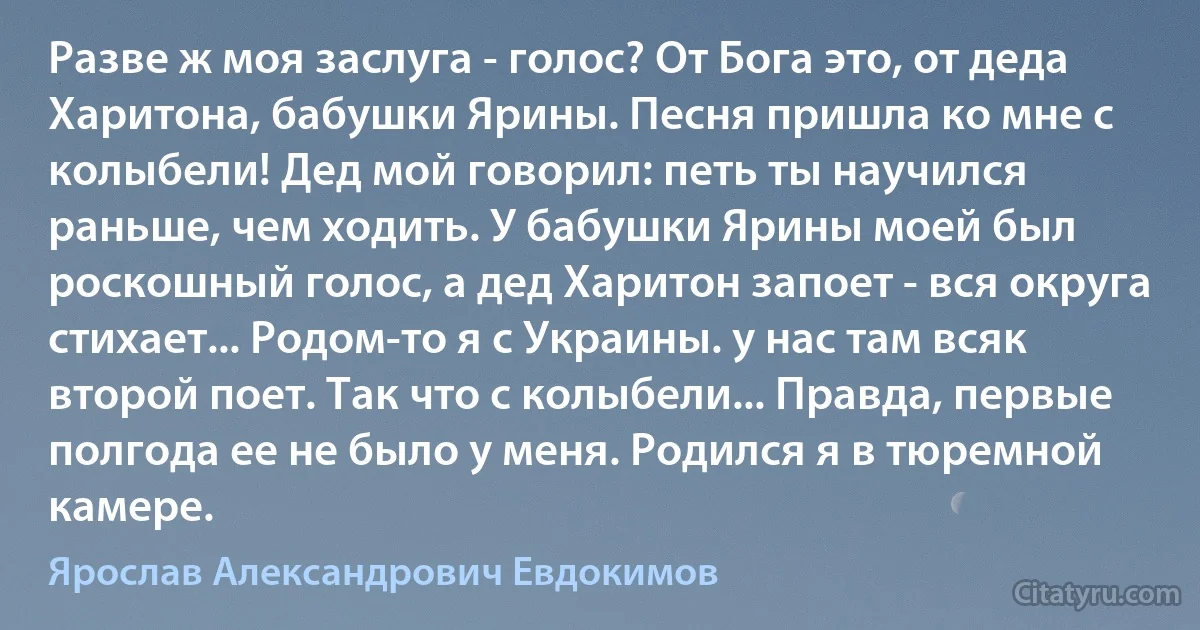 Разве ж моя заслуга - голос? От Бога это, от деда Харитона, бабушки Ярины. Песня пришла ко мне с колыбели! Дед мой говорил: петь ты научился раньше, чем ходить. У бабушки Ярины моей был роскошный голос, а дед Харитон запоет - вся округа стихает... Родом-то я с Украины. у нас там всяк второй поет. Так что с колыбели... Правда, первые полгода ее не было у меня. Родился я в тюремной камере. (Ярослав Александрович Евдокимов)