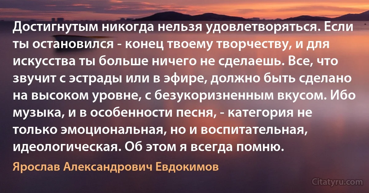 Достигнутым никогда нельзя удовлетворяться. Если ты остановился - конец твоему творчеству, и для искусства ты больше ничего не сделаешь. Все, что звучит с эстрады или в эфире, должно быть сделано на высоком уровне, с безукоризненным вкусом. Ибо музыка, и в особенности песня, - категория не только эмоциональная, но и воспитательная, идеологическая. Об этом я всегда помню. (Ярослав Александрович Евдокимов)