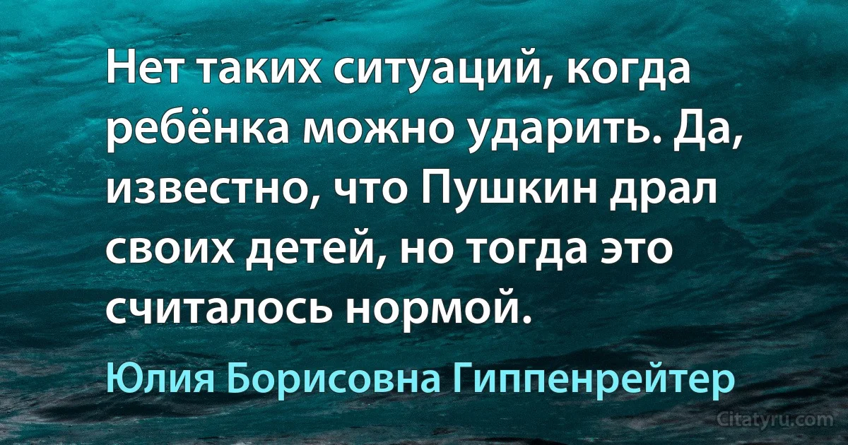 Нет таких ситуаций, когда ребёнка можно ударить. Да, известно, что Пушкин драл своих детей, но тогда это считалось нормой. (Юлия Борисовна Гиппенрейтер)