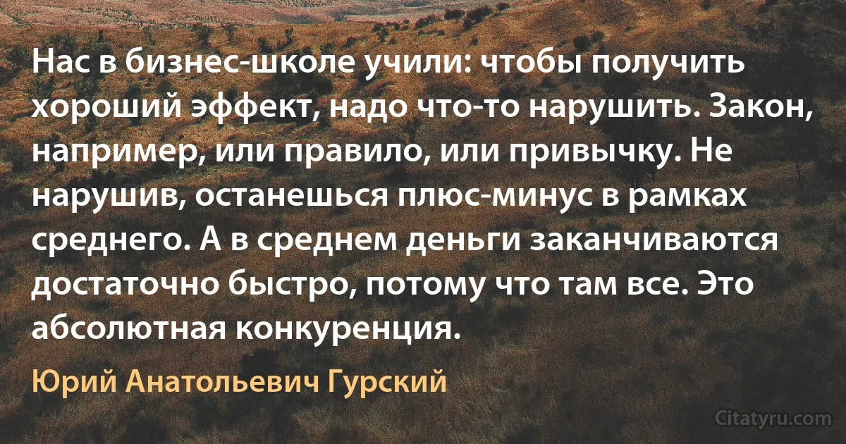 Нас в бизнес-школе учили: чтобы получить хороший эффект, надо что-то нарушить. Закон, например, или правило, или привычку. Не нарушив, останешься плюс-минус в рамках среднего. А в среднем деньги заканчиваются достаточно быстро, потому что там все. Это абсолютная конкуренция. (Юрий Анатольевич Гурский)