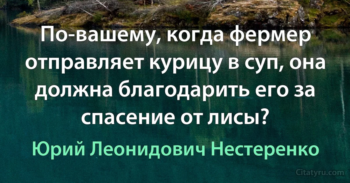 По-вашему, когда фермер отправляет курицу в суп, она должна благодарить его за спасение от лисы? (Юрий Леонидович Нестеренко)