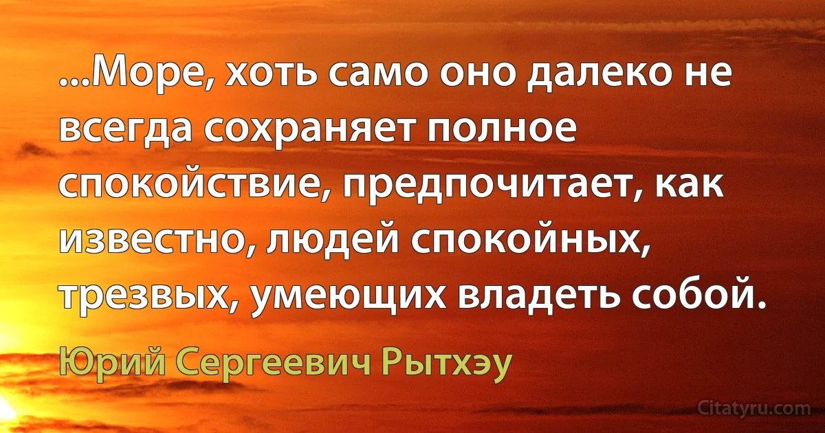 ...Море, хоть само оно далеко не всегда сохраняет полное спокойствие, предпочитает, как известно, людей спокойных, трезвых, умеющих владеть собой. (Юрий Сергеевич Рытхэу)