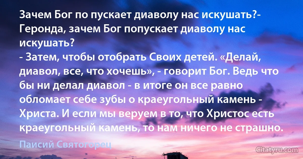 Зачем Бог по пускает диаволу нас искушать?- Геронда, зачем Бог попускает диаволу нас искушать?
- Затем, чтобы отобрать Своих детей. «Делай, диавол, все, что хочешь», - говорит Бог. Ведь что бы ни делал диавол - в итоге он все равно обломает себе зубы о краеугольный камень - Христа. И если мы веруем в то, что Христос есть краеугольный камень, то нам ничего не страшно. (Паисий Святогорец)