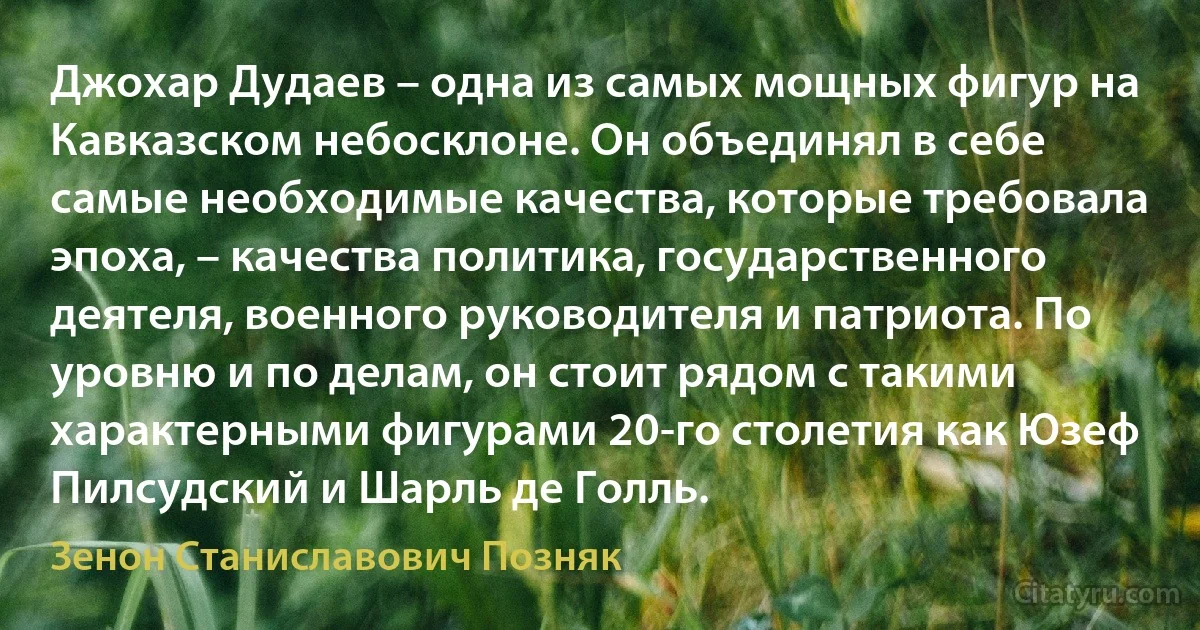 Джохар Дудаев – одна из самых мощных фигур на Кавказском небосклоне. Он объединял в себе самые необходимые качества, которые требовала эпоха, – качества политика, государственного деятеля, военного руководителя и патриота. По уровню и по делам, он стоит рядом с такими характерными фигурами 20-го столетия как Юзеф Пилсудский и Шарль де Голль. (Зенон Станиславович Позняк)