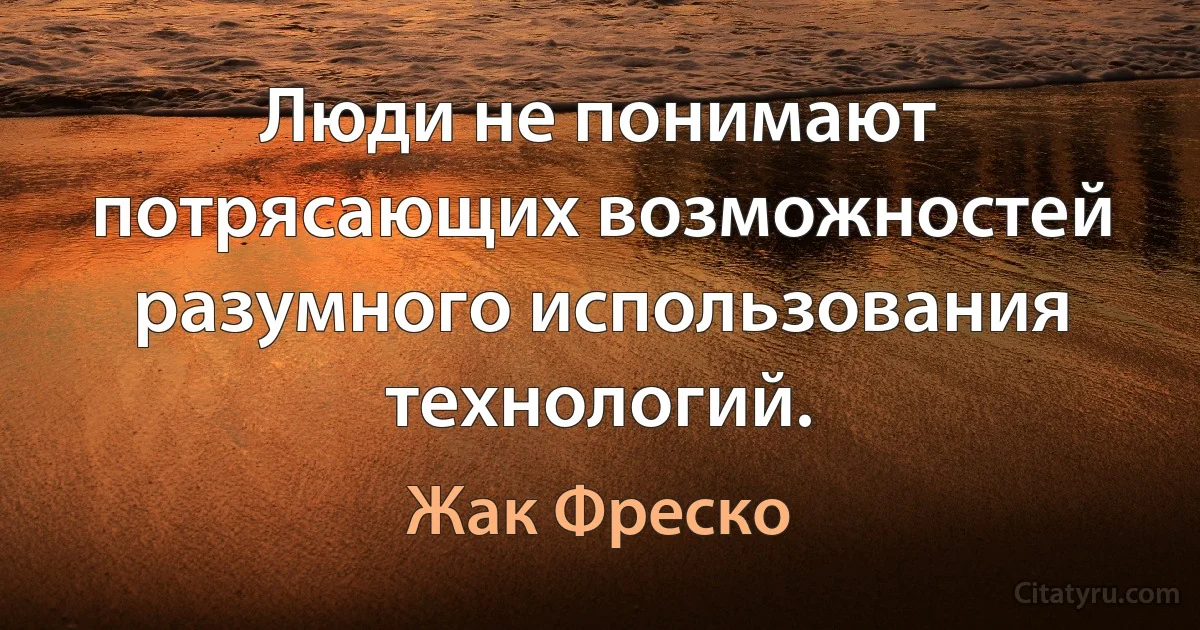 Люди не понимают потрясающих возможностей разумного использования технологий. (Жак Фреско)