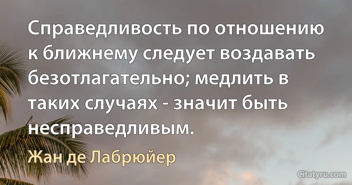 Справедливость по отношению к ближнему следует воздавать безотлагательно; медлить в таких случаях - значит быть несправедливым. (Жан де Лабрюйер)