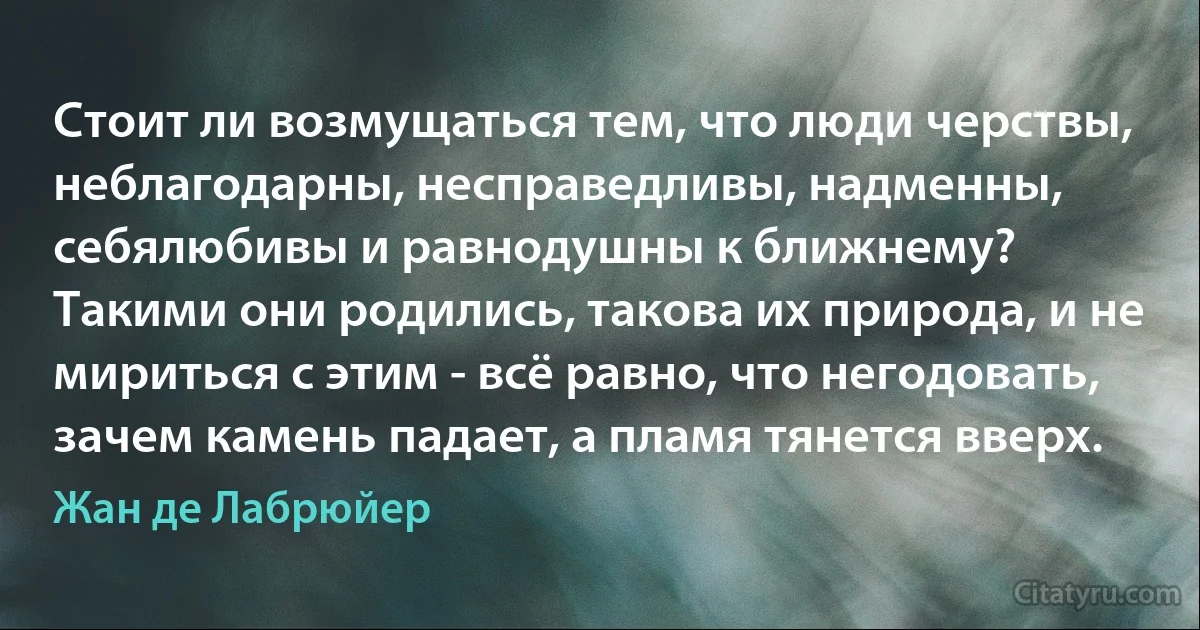 Стоит ли возмущаться тем, что люди черствы, неблагодарны, несправедливы, надменны, себялюбивы и равнодушны к ближнему?
Такими они родились, такова их природа, и не мириться с этим - всё равно, что негодовать, зачем камень падает, а пламя тянется вверх. (Жан де Лабрюйер)