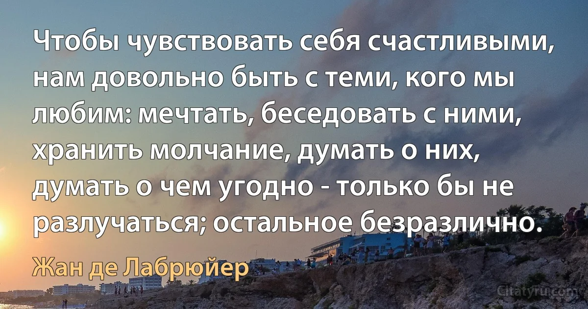 Чтобы чувствовать себя счастливыми, нам довольно быть с теми, кого мы любим: мечтать, беседовать с ними, хранить молчание, думать о них, думать о чем угодно - только бы не разлучаться; остальное безразлично. (Жан де Лабрюйер)