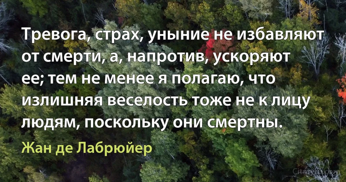 Тревога, страх, уныние не избавляют от смерти, а, напротив, ускоряют ее; тем не менее я полагаю, что излишняя веселость тоже не к лицу людям, поскольку они смертны. (Жан де Лабрюйер)