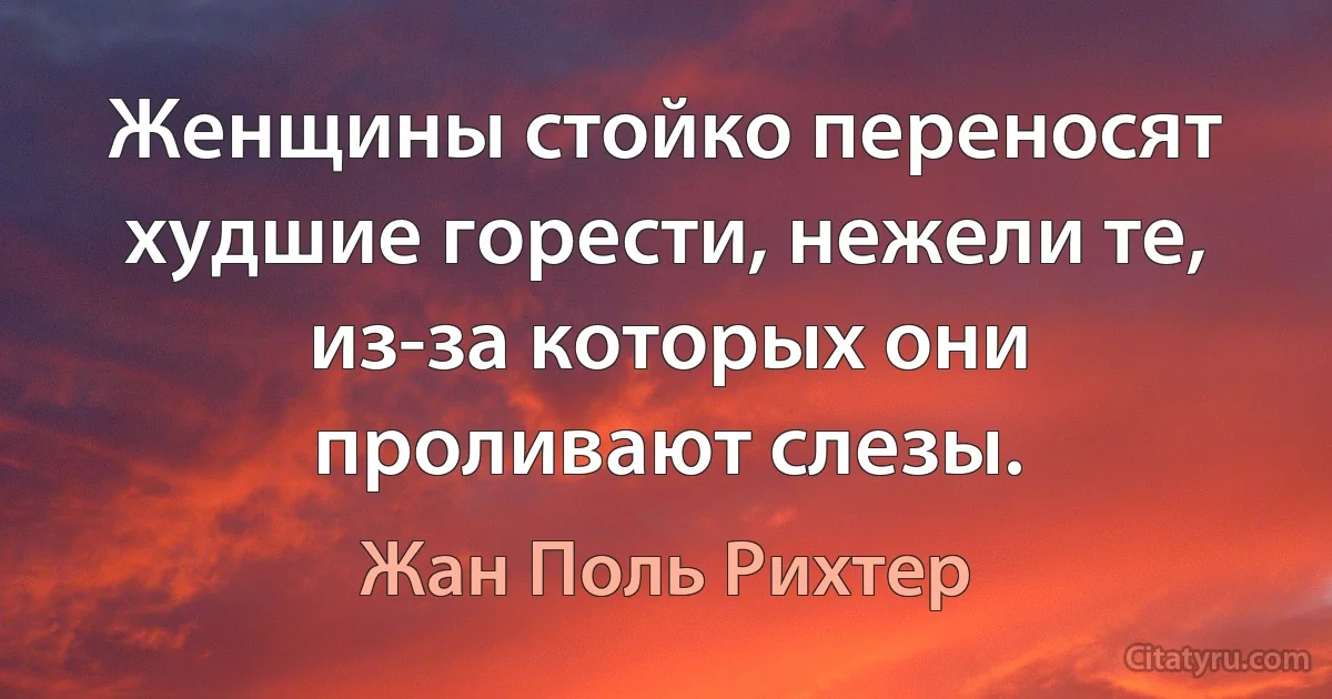 Женщины стойко переносят худшие горести, нежели те, из-за которых они проливают слезы. (Жан Поль Рихтер)