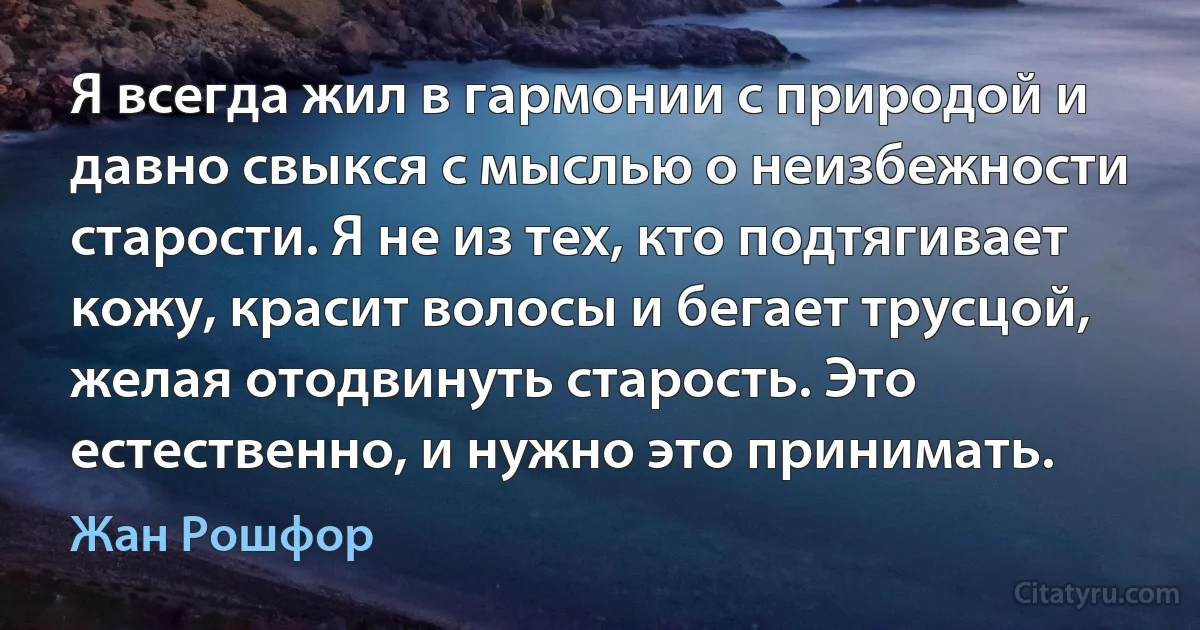 Я всегда жил в гармонии с природой и давно свыкся с мыслью о неизбежности старости. Я не из тех, кто подтягивает кожу, красит волосы и бегает трусцой, желая отодвинуть старость. Это естественно, и нужно это принимать. (Жан Рошфор)