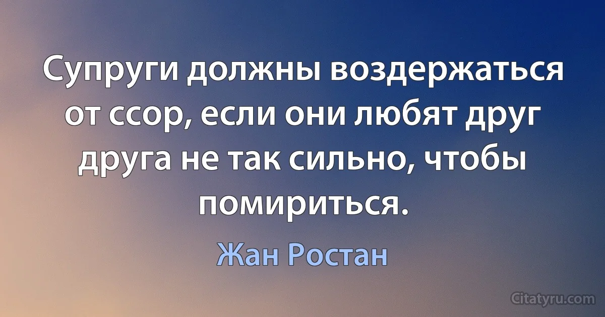 Супруги должны воздержаться от ссор, если они любят друг друга не так сильно, чтобы помириться. (Жан Ростан)