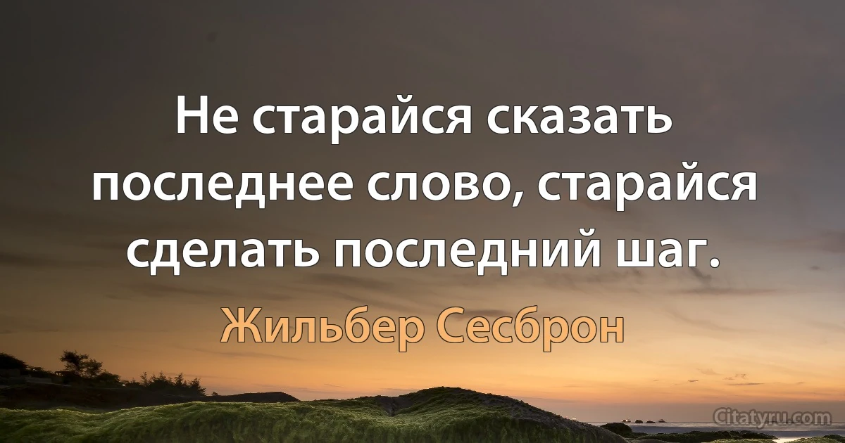 Не старайся сказать последнее слово, старайся сделать последний шаг. (Жильбер Сесброн)