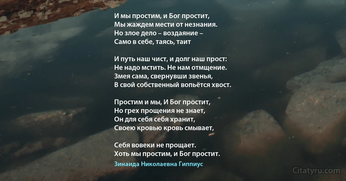 И мы простим, и Бог простит,
Мы жаждем мести от незнания.
Но злое дело – воздаяние – 
Само в себе, таясь, таит

И путь наш чист, и долг наш прост:
Не надо мстить. Не нам отмщение.
Змея сама, свернувши звенья, 
В свой собственный вопьётся хвост.

Простим и мы, И Бог простит, 
Но грех прощения не знает,
Он для себя себя хранит, 
Своею кровью кровь смывает,

Себя вовеки не прощает.
Хоть мы простим, и Бог простит. (Зинаида Николаевна Гиппиус)