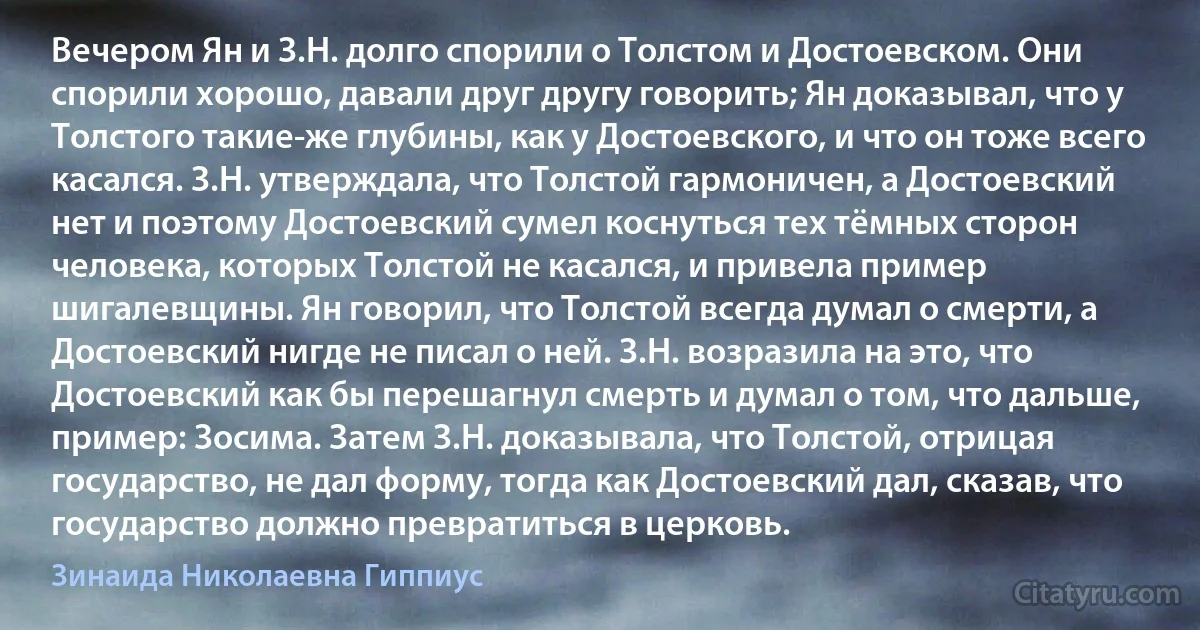 Вечером Ян и З.H. долго спорили о Толстом и Достоевском. Они спорили хорошо, давали друг другу говорить; Ян доказывал, что у Толстого такие-же глубины, как у Достоевского, и что он тоже всего касался. З.Н. утверждала, что Толстой гармоничен, а Достоевский нет и поэтому Достоевский сумел коснуться тех тёмных сторон человека, которых Толстой не касался, и привела пример шигалевщины. Ян говорил, что Толстой всегда думал о смерти, а Достоевский нигде не писал о ней. З.Н. возразила на это, что Достоевский как бы перешагнул смерть и думал о том, что дальше, пример: Зосима. Затем З.Н. доказывала, что Толстой, отрицая государство, не дал форму, тогда как Достоевский дал, сказав, что государство должно превратиться в церковь. (Зинаида Николаевна Гиппиус)