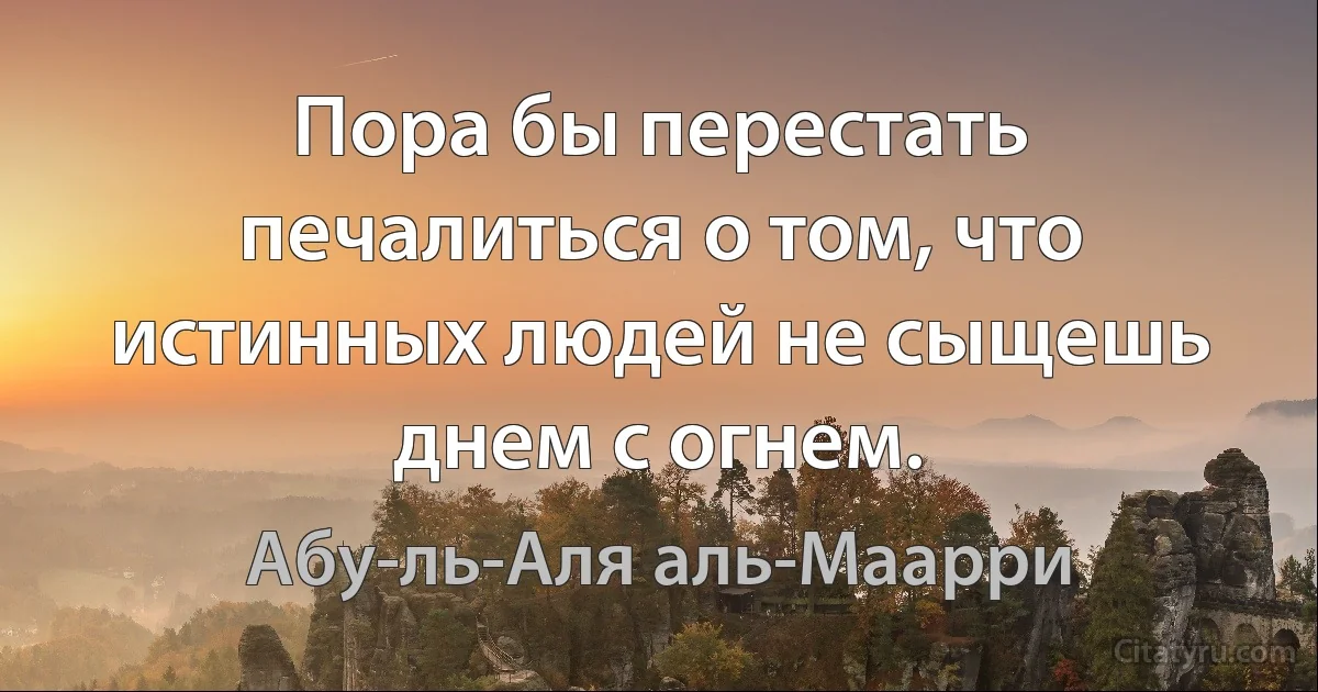 Пора бы перестать печалиться о том, что истинных людей не сыщешь днем с огнем. (Абу-ль-Аля аль-Маарри)