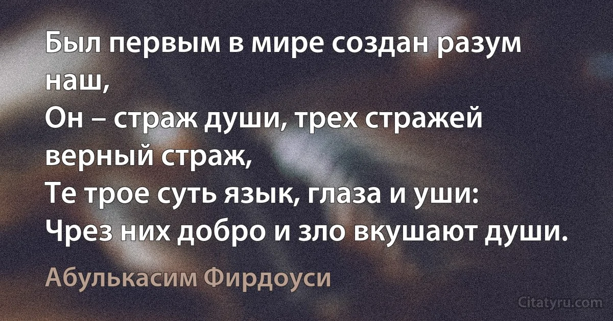 Был первым в мире создан разум наш,
Он – страж души, трех стражей
верный страж,
Те трое суть язык, глаза и уши:
Чрез них добро и зло вкушают души. (Абулькасим Фирдоуси)