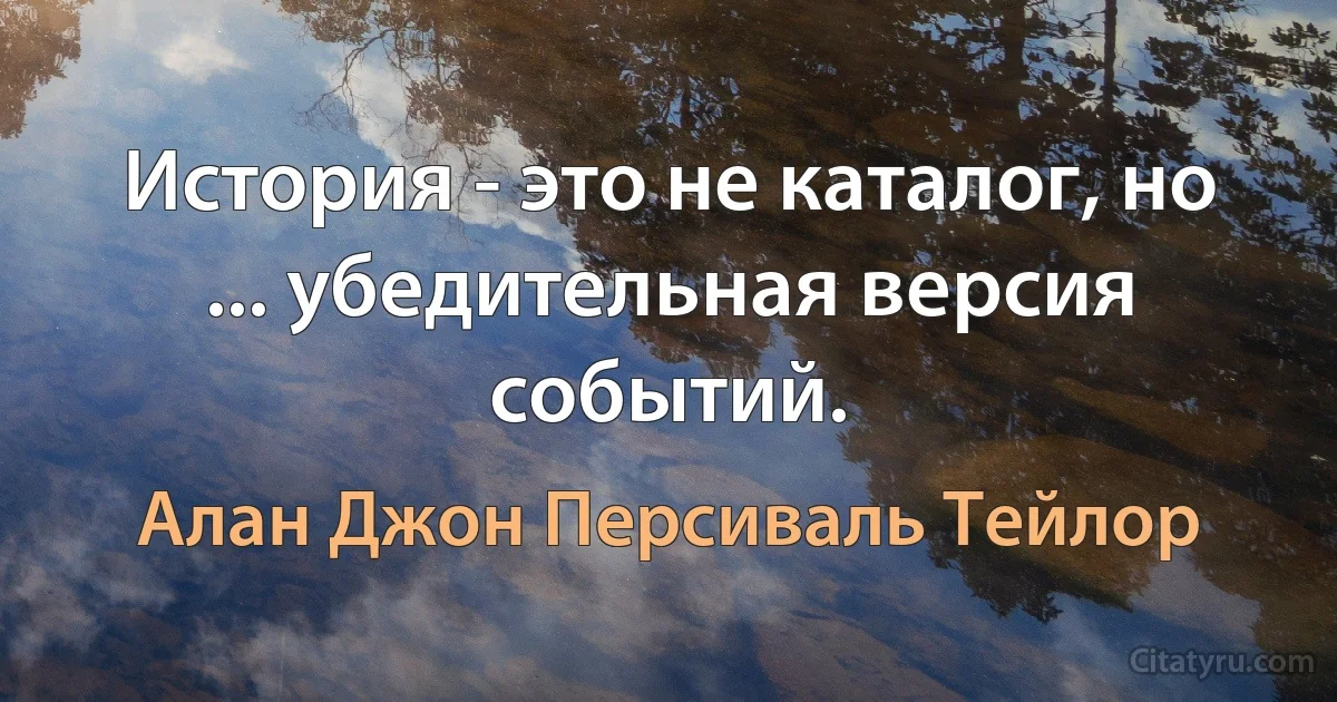 История - это не каталог, но ... убедительная версия событий. (Алан Джон Персиваль Тейлор)