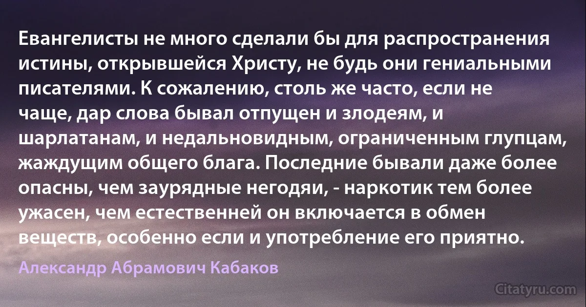 Евангелисты не много сделали бы для распространения истины, открывшейся Христу, не будь они гениальными писателями. К сожалению, столь же часто, если не чаще, дар слова бывал отпущен и злодеям, и шарлатанам, и недальновидным, ограниченным глупцам, жаждущим общего блага. Последние бывали даже более опасны, чем заурядные негодяи, - наркотик тем более ужасен, чем естественней он включается в обмен веществ, особенно если и употребление его приятно. (Александр Абрамович Кабаков)