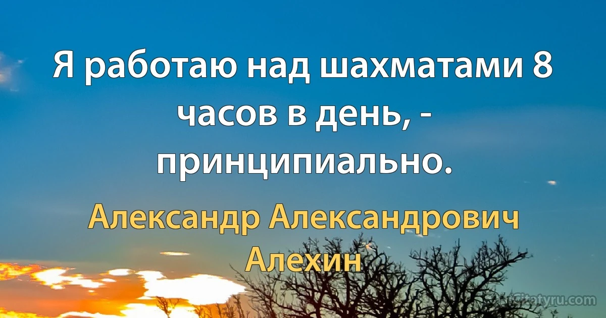 Я работаю над шахматами 8 часов в день, - принципиально. (Александр Александрович Алехин)