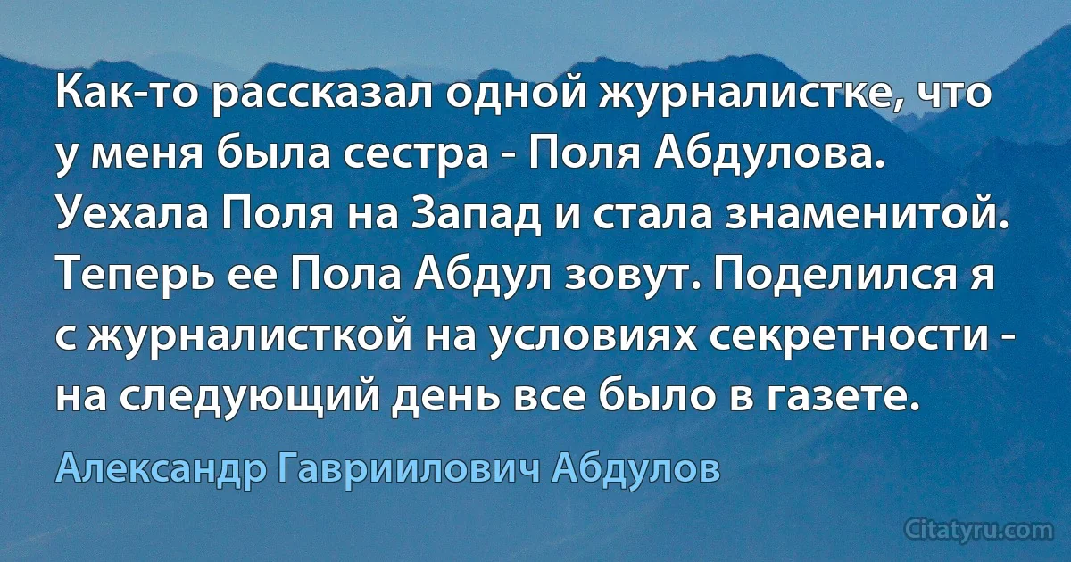 Как-то рассказал одной журналистке, что у меня была сестра - Поля Абдулова. Уехала Поля на Запад и стала знаменитой. Теперь ее Пола Абдул зовут. Поделился я с журналисткой на условиях секретности - на следующий день все было в газете. (Александр Гавриилович Абдулов)