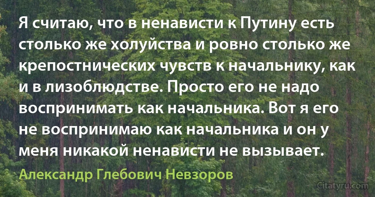 Я считаю, что в ненависти к Путину есть столько же холуйства и ровно столько же крепостнических чувств к начальнику, как и в лизоблюдстве. Просто его не надо воспринимать как начальника. Вот я его не воспринимаю как начальника и он у меня никакой ненависти не вызывает. (Александр Глебович Невзоров)