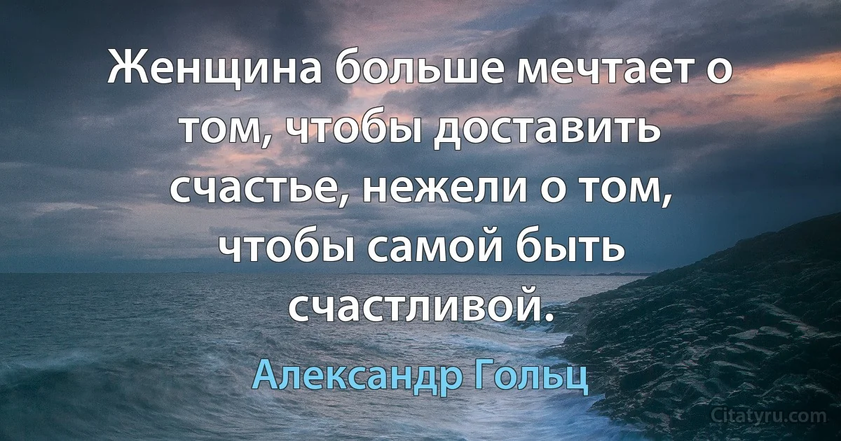 Женщина больше мечтает о том, чтобы доставить счастье, нежели о том, чтобы самой быть счастливой. (Александр Гольц)