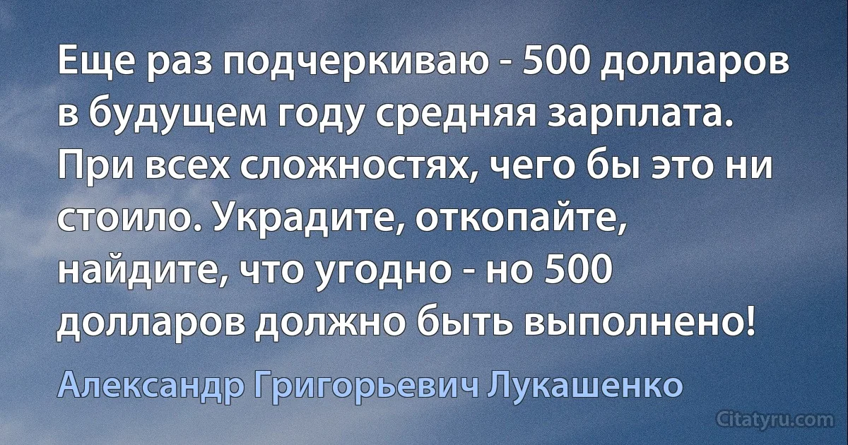 Еще раз подчеркиваю - 500 долларов в будущем году средняя зарплата. При всех сложностях, чего бы это ни стоило. Украдите, откопайте, найдите, что угодно - но 500 долларов должно быть выполнено! (Александр Григорьевич Лукашенко)