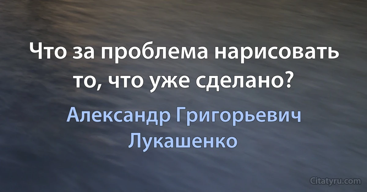 Что за проблема нарисовать то, что уже сделано? (Александр Григорьевич Лукашенко)