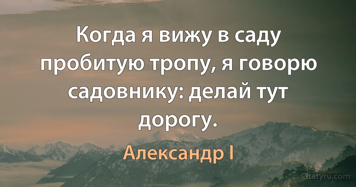 Когда я вижу в саду пробитую тропу, я говорю садовнику: делай тут дорогу. (Александр I)