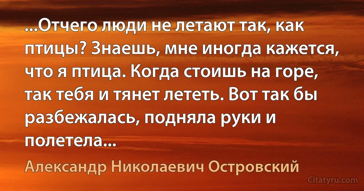 ...Отчего люди не летают так, как птицы? Знаешь, мне иногда кажется, что я птица. Когда стоишь на горе, так тебя и тянет лететь. Вот так бы разбежалась, подняла руки и полетела... (Александр Николаевич Островский)