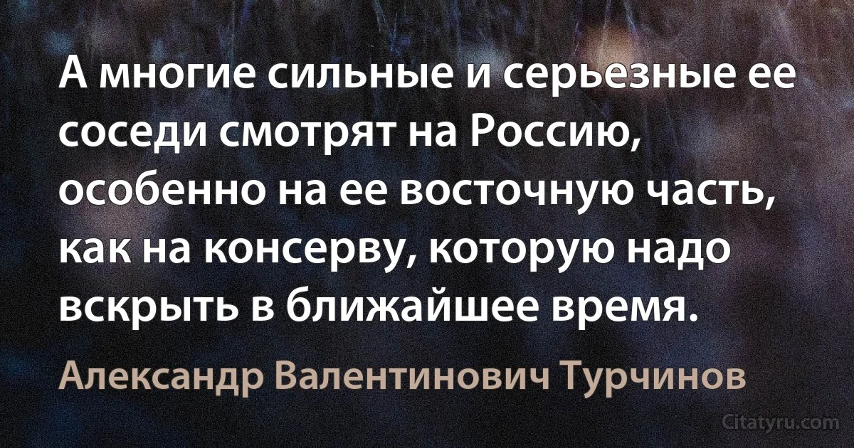 А многие сильные и серьезные ее соседи смотрят на Россию, особенно на ее восточную часть, как на консерву, которую надо вскрыть в ближайшее время. (Александр Валентинович Турчинов)