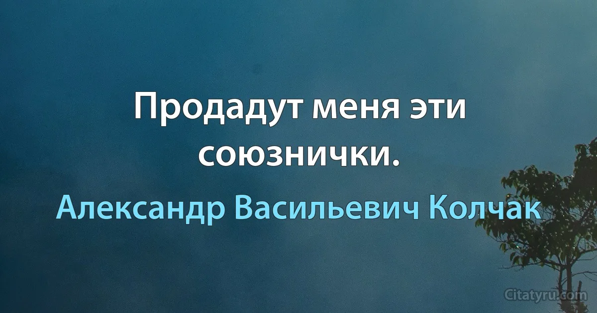 Продадут меня эти союзнички. (Александр Васильевич Колчак)