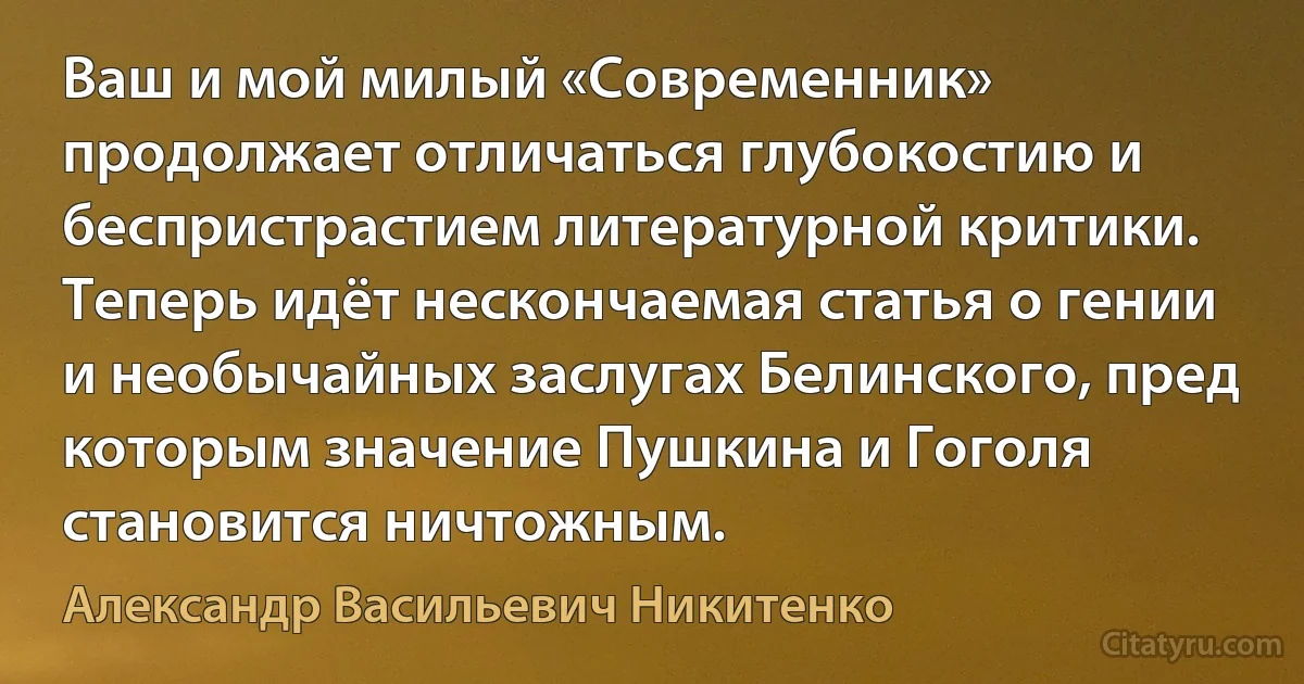 Ваш и мой милый «Современник» продолжает отличаться глубокостию и беспристрастием литературной критики. Теперь идёт нескончаемая статья о гении и необычайных заслугах Белинского, пред которым значение Пушкина и Гоголя становится ничтожным. (Александр Васильевич Никитенко)