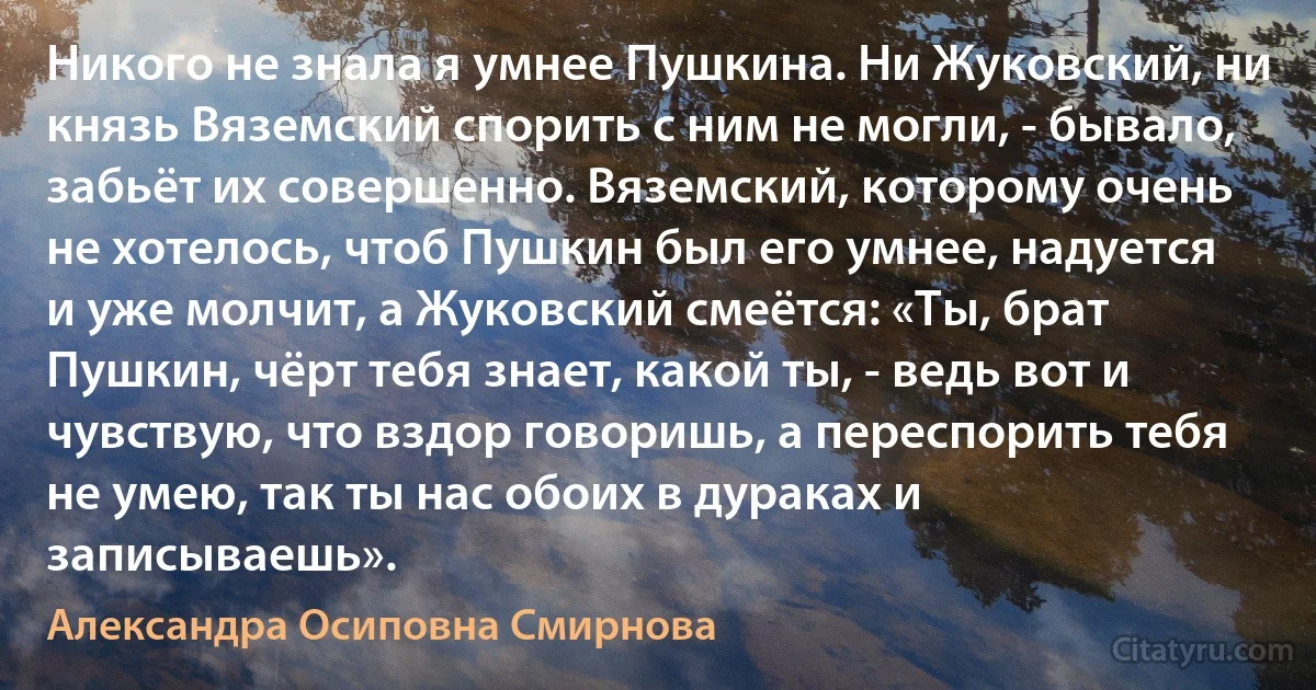 Никого не знала я умнее Пушкина. Ни Жуковский, ни князь Вяземский спорить с ним не могли, - бывало, забьёт их совершенно. Вяземский, которому очень не хотелось, чтоб Пушкин был его умнее, надуется и уже молчит, а Жуковский смеётся: «Ты, брат Пушкин, чёрт тебя знает, какой ты, - ведь вот и чувствую, что вздор говоришь, а переспорить тебя не умею, так ты нас обоих в дураках и записываешь». (Александра Осиповна Смирнова)