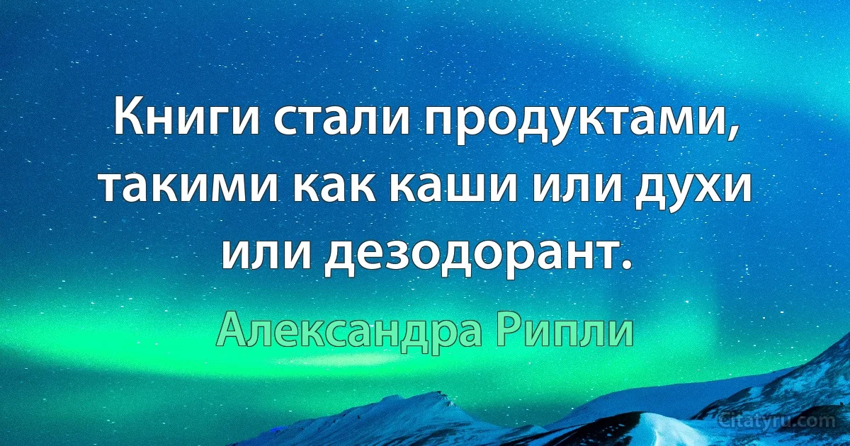 Книги стали продуктами, такими как каши или духи или дезодорант. (Александра Рипли)