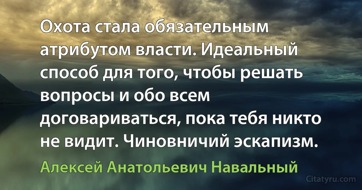 Охота стала обязательным атрибутом власти. Идеальный способ для того, чтобы решать вопросы и обо всем договариваться, пока тебя никто не видит. Чиновничий эскапизм. (Алексей Анатольевич Навальный)