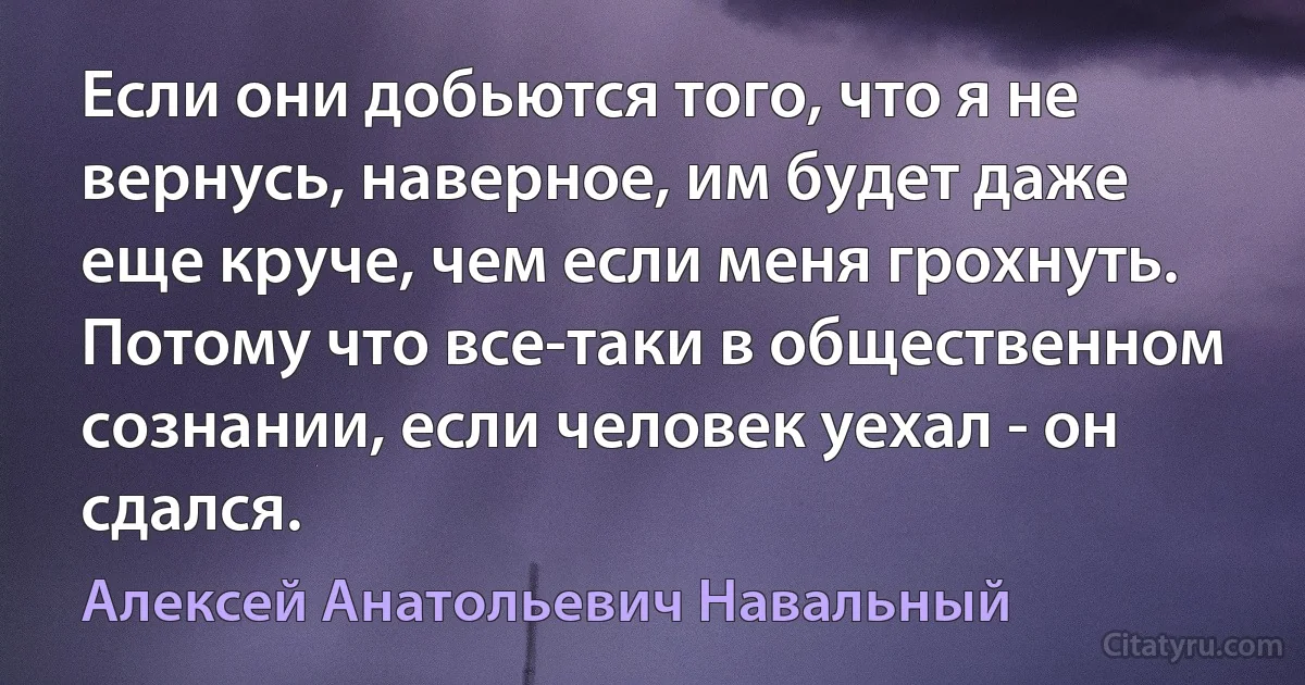 Если они добьются того, что я не вернусь, наверное, им будет даже еще круче, чем если меня грохнуть. Потому что все-таки в общественном сознании, если человек уехал - он сдался. (Алексей Анатольевич Навальный)