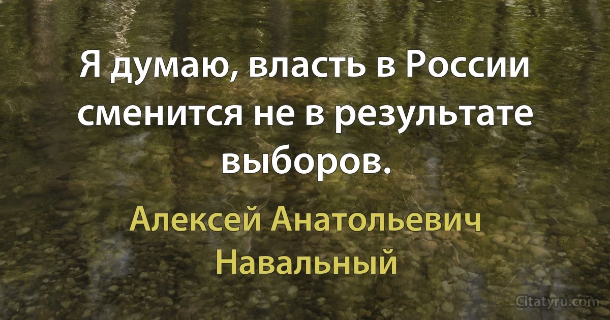 Я думаю, власть в России сменится не в результате выборов. (Алексей Анатольевич Навальный)