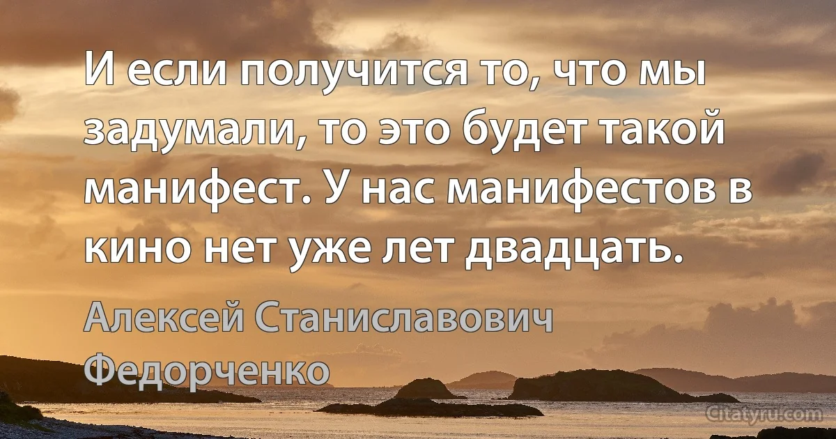 И если получится то, что мы задумали, то это будет такой манифест. У нас манифестов в кино нет уже лет двадцать. (Алексей Станиславович Федорченко)