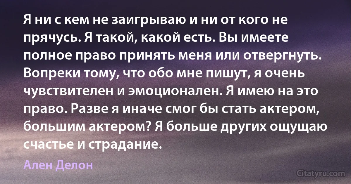 Я ни с кем не заигрываю и ни от кого не прячусь. Я такой, какой есть. Вы имеете полное право принять меня или отвергнуть. Вопреки тому, что обо мне пишут, я очень чувствителен и эмоционален. Я имею на это право. Разве я иначе смог бы стать актером, большим актером? Я больше других ощущаю счастье и страдание. (Ален Делон)