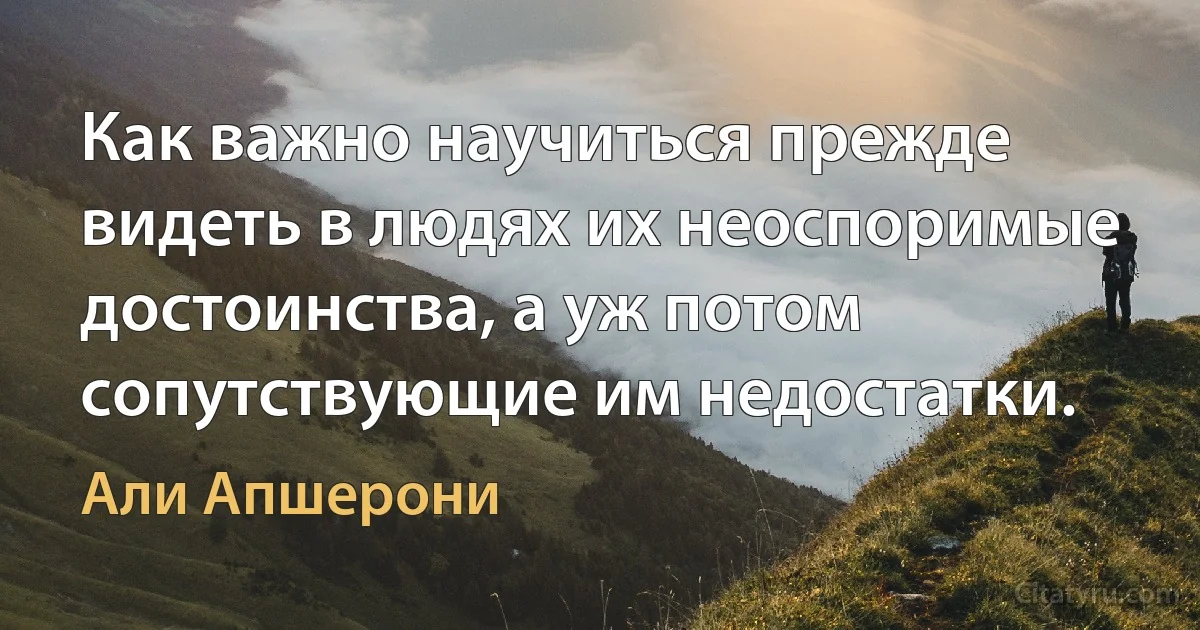 Как важно научиться прежде видеть в людях их неоспоримые достоинства, а уж потом сопутствующие им недостатки. (Али Апшерони)