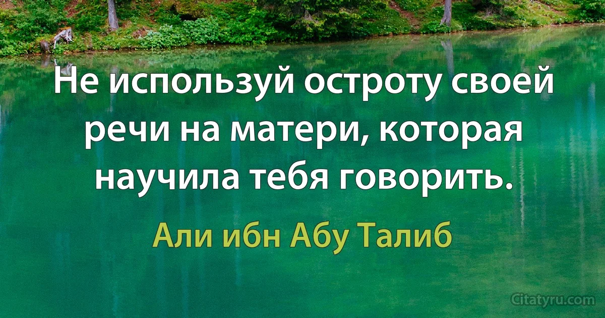 Не используй остроту своей речи на матери, которая научила тебя говорить. (Али ибн Абу Талиб)