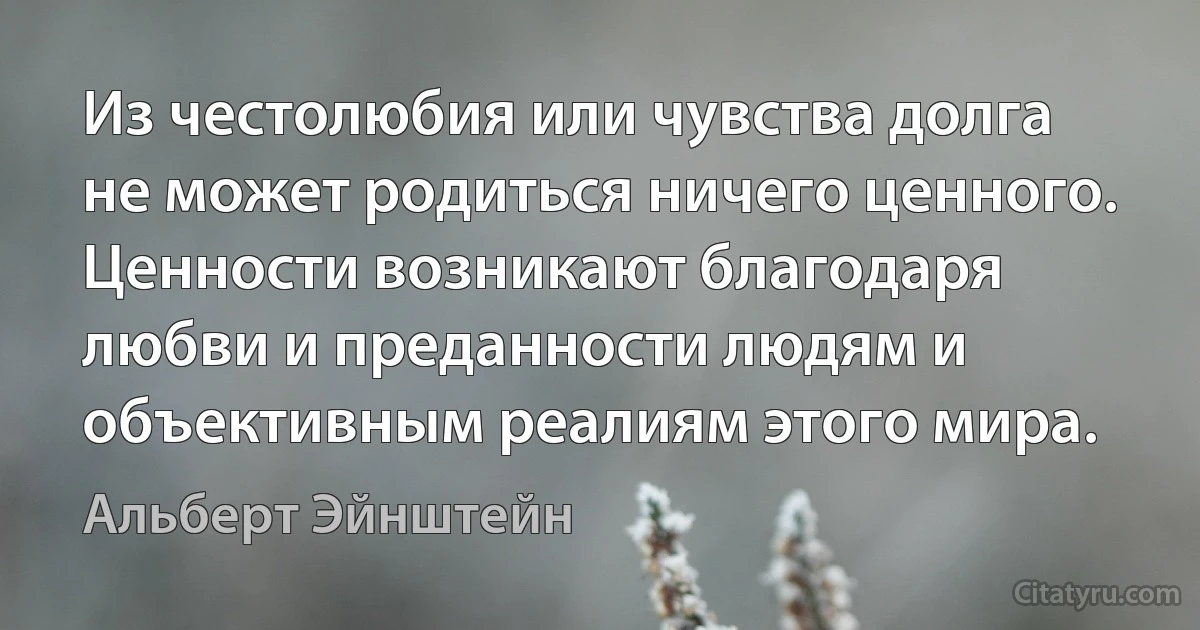 Из честолюбия или чувства долга не может родиться ничего ценного. Ценности возникают благодаря любви и преданности людям и объективным реалиям этого мира. (Альберт Эйнштейн)