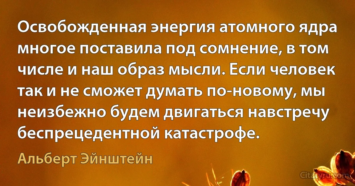 Освобожденная энергия атомного ядра многое поставила под сомнение, в том числе и наш образ мысли. Если человек так и не сможет думать по-новому, мы неизбежно будем двигаться навстречу беспрецедентной катастрофе. (Альберт Эйнштейн)